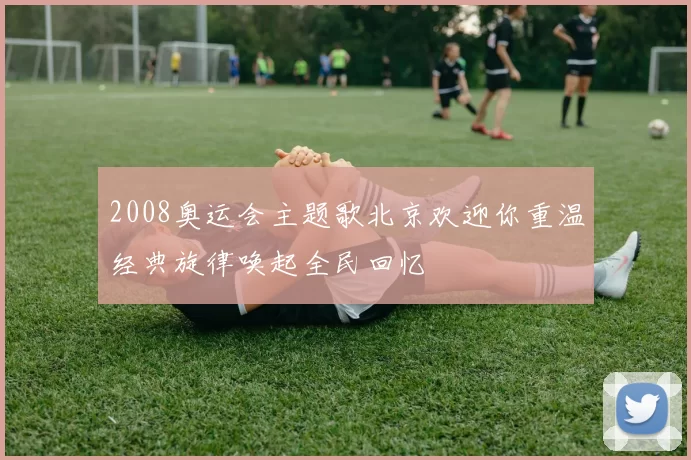 2008奥运会主题歌北京欢迎你重温经典旋律唤起全民回忆