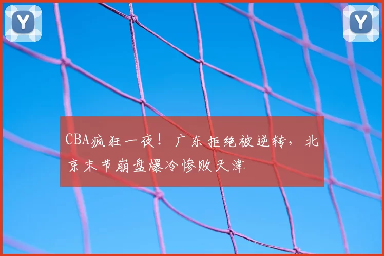 CBA疯狂一夜！广东拒绝被逆转，北京末节崩盘爆冷惨败天津