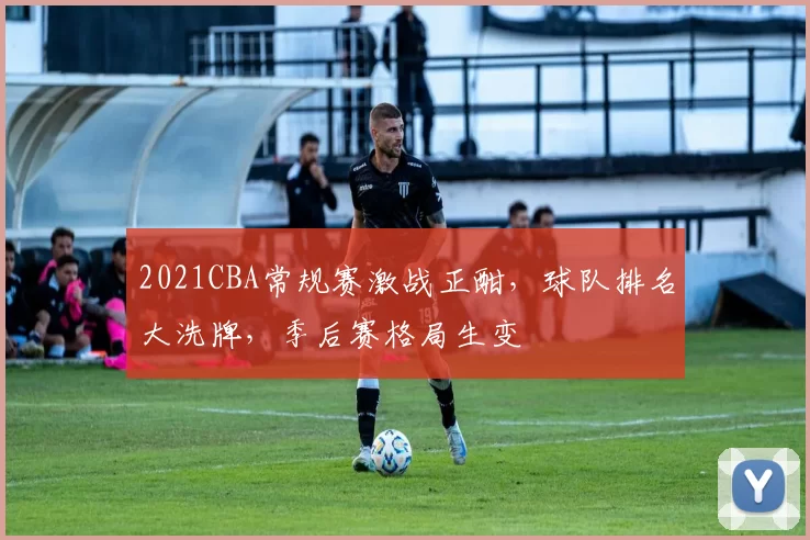 2021CBA常规赛激战正酣，球队排名大洗牌，季后赛格局生变