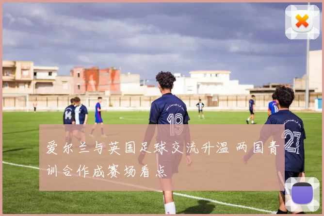 爱尔兰与英国足球交流升温 两国青训合作成赛场看点