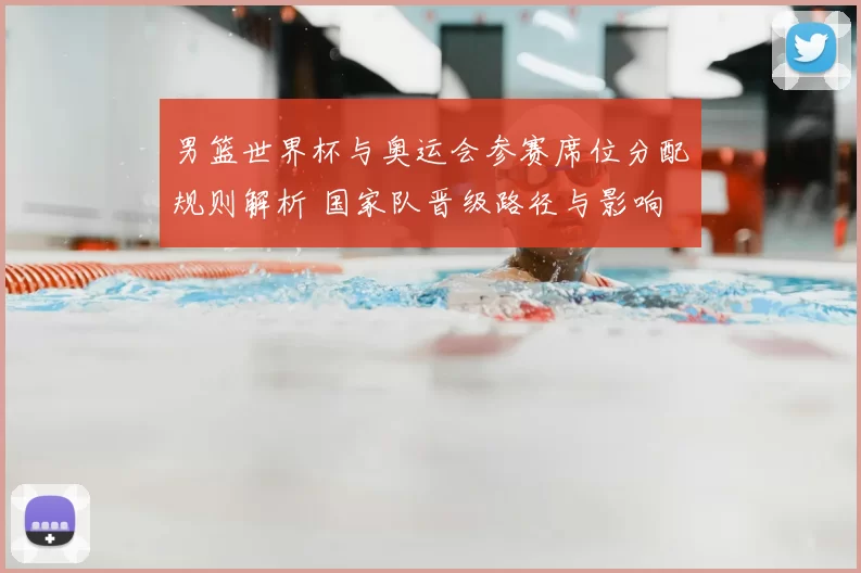 男篮世界杯与奥运会参赛席位分配规则解析 国家队晋级路径与影响