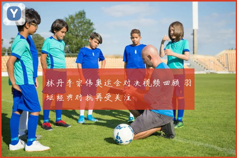 林丹李宗伟奥运会对决视频回顾 羽坛经典对抗再受关注