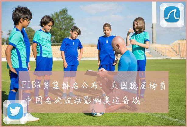 FIBA男篮排名公布：美国稳居榜首 中国名次波动影响奥运备战