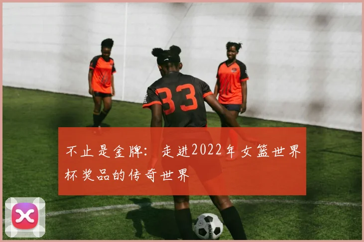 不止是金牌：走进2022年女篮世界杯奖品的传奇世界