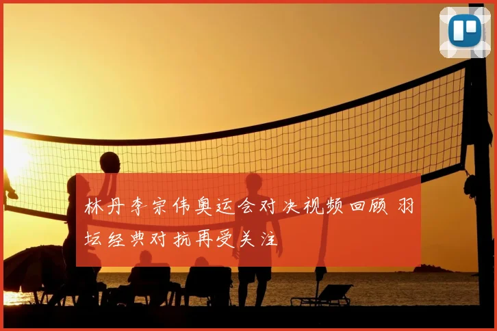 林丹李宗伟奥运会对决视频回顾 羽坛经典对抗再受关注