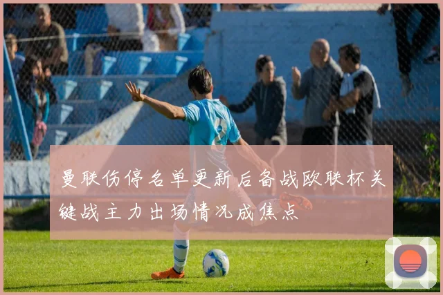 曼联伤停名单更新后备战欧联杯关键战主力出场情况成焦点