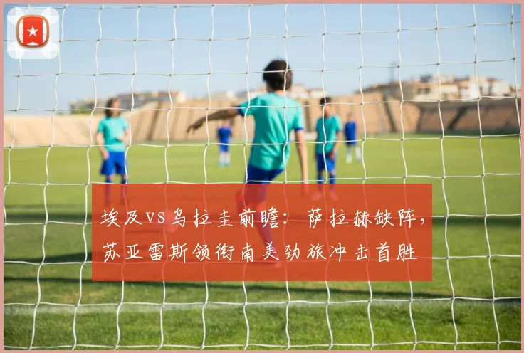 埃及vs乌拉圭前瞻：萨拉赫缺阵，苏亚雷斯领衔南美劲旅冲击首胜