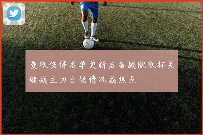 曼联伤停名单更新后备战欧联杯关键战主力出场情况成焦点