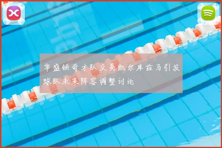 华盛顿奇才队交易凯尔库兹马引发球队未来阵容调整讨论