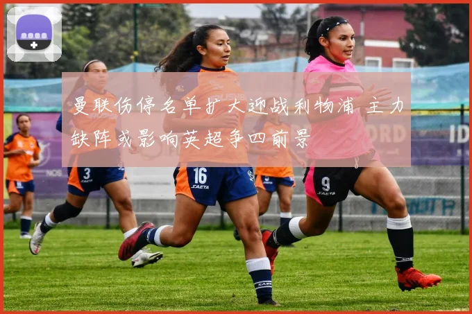 曼联伤停名单扩大迎战利物浦 主力缺阵或影响英超争四前景