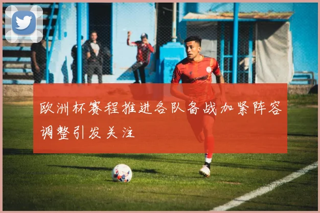 欧洲杯赛程推进各队备战加紧阵容调整引发关注