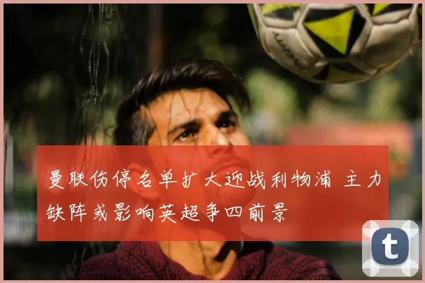 曼联伤停名单扩大迎战利物浦 主力缺阵或影响英超争四前景