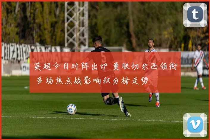 英超今日对阵出炉 曼联切尔西领衔 多场焦点战影响积分榜走势
