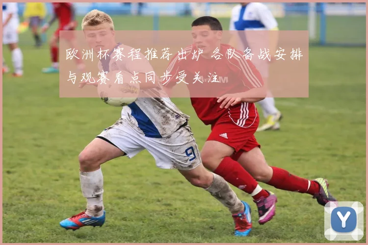 欧洲杯赛程推荐出炉 各队备战安排与观赛看点同步受关注