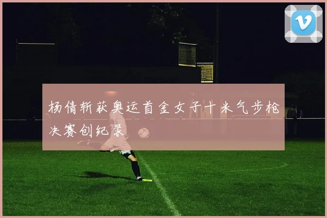 杨倩斩获奥运首金女子十米气步枪决赛创纪录