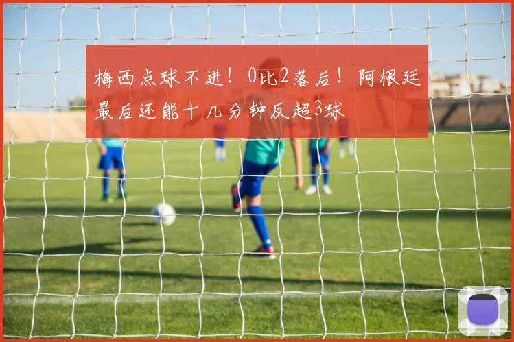 梅西点球不进！0比2落后！阿根廷最后还能十几分钟反超3球