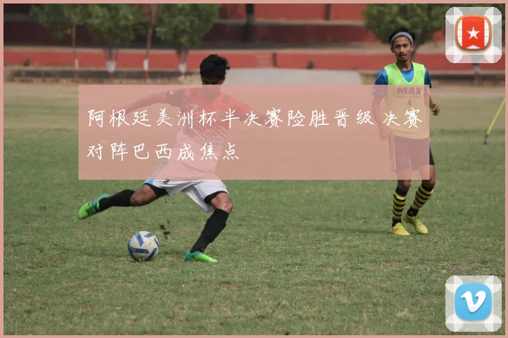 阿根廷美洲杯半决赛险胜晋级 决赛对阵巴西成焦点
