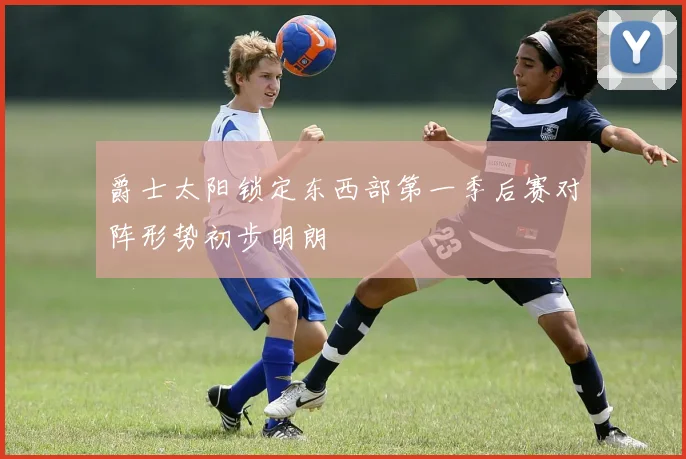 爵士太阳锁定东西部第一季后赛对阵形势初步明朗