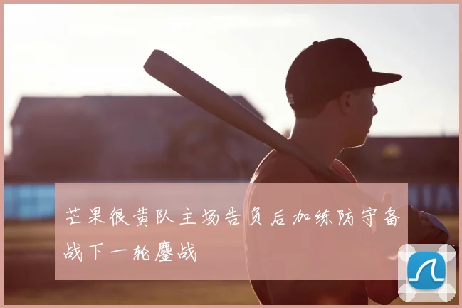 芒果很黄队主场告负后加练防守备战下一轮鏖战
